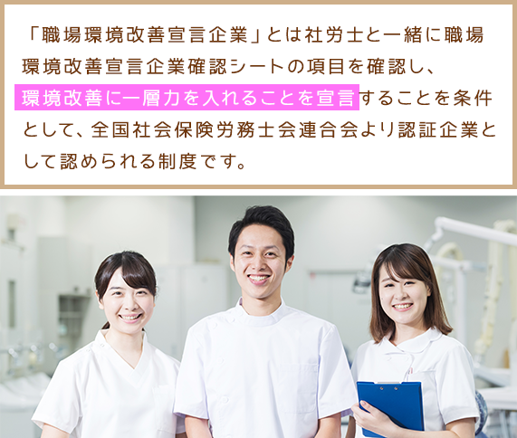 「職場環境改善宣言企業」とは社労士と一緒に職場環境改善宣言企業確認シートの項目を確認し、職場環境改善に一層力を入れることを宣言することを条件として、全国社会保険労務士会連合会より認証企業として認められる制度です。