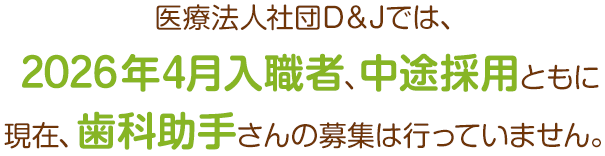 医療法人社団D＆Jでは、2026年4月入職者、中途採用ともに現在、歯科助手さんの募集は行なっていません！
