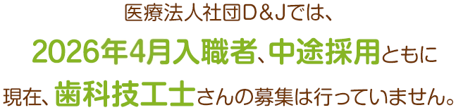医療法人社団D＆Jでは、2026年4月入職者、中途採用ともに現在、歯科技工士さんの募集は行っていません。