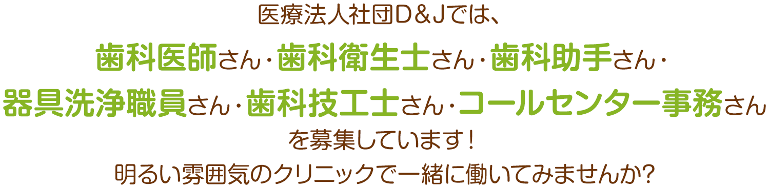 医療法人社団D＆Jでは、歯科医師さん・歯科衛生士さん・歯科助手さん・器具洗浄職員さん・歯科技工士さん・コールセンター事務さんを募集しています！明るい雰囲気のクリニックで一緒に働いてみませんか?