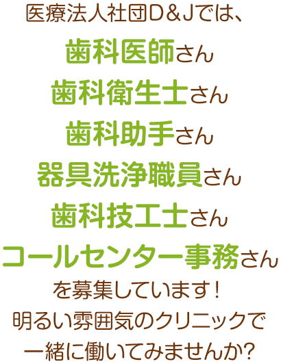 医療法人社団D＆Jでは、歯科医師さん・歯科衛生士さん・歯科助手さん・器具洗浄職員さん・歯科技工士さん・コールセンター事務さんを募集しています！明るい雰囲気のクリニックで一緒に働いてみませんか?